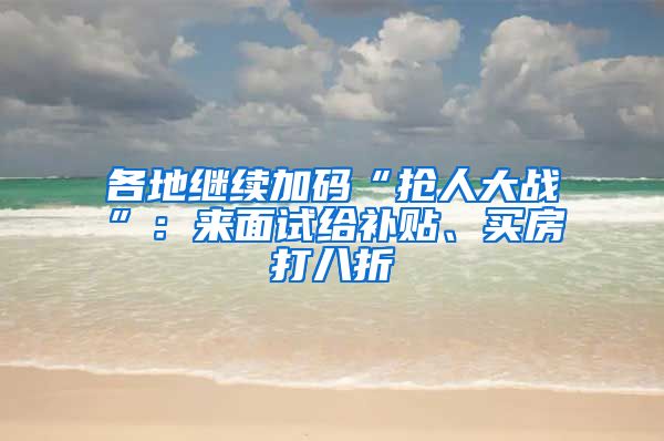 各地继续加码“抢人大战”：来面试给补贴、买房打八折