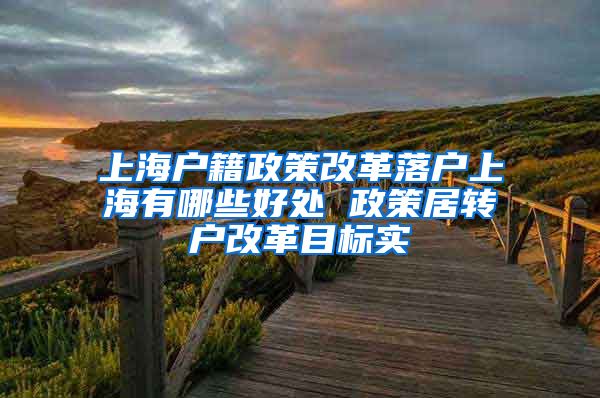 上海户籍政策改革落户上海有哪些好处 政策居转户改革目标实