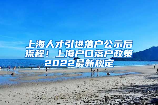 上海人才引进落户公示后流程！上海户口落户政策2022最新规定