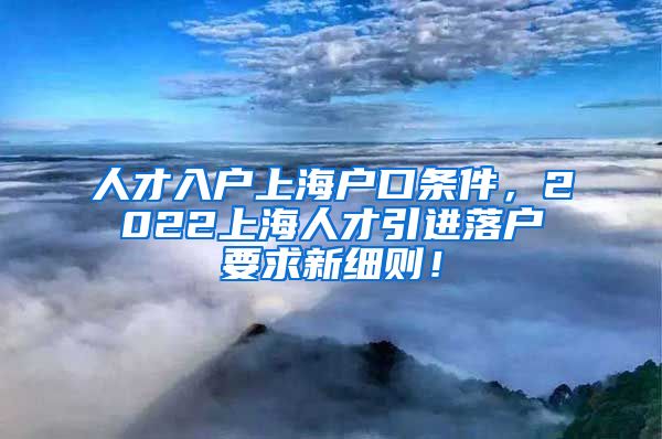 人才入户上海户口条件，2022上海人才引进落户要求新细则！