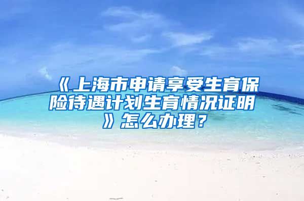 《上海市申请享受生育保险待遇计划生育情况证明》怎么办理？