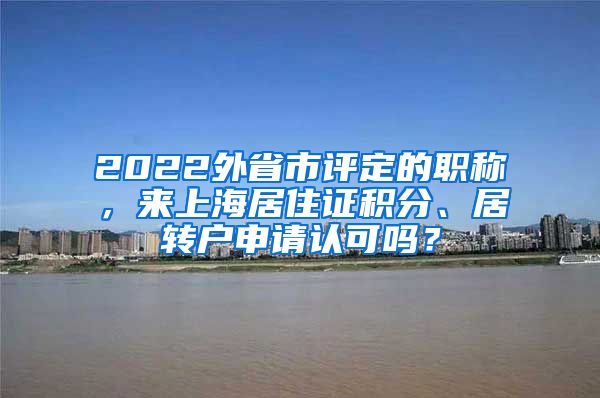 2022外省市评定的职称，来上海居住证积分、居转户申请认可吗？