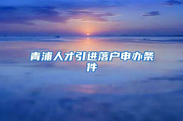 青浦人才引进落户申办条件