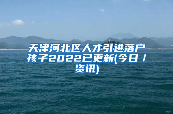 天津河北区人才引进落户孩子2022已更新(今日／资讯)