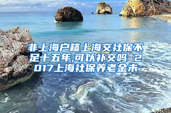 非上海户籍上海交社保不足十五年,可以补交吗 2017上海社保养老金未