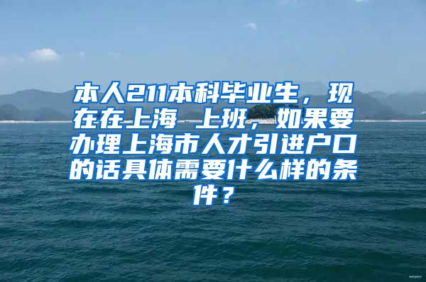 本人211本科毕业生，现在在上海 上班，如果要办理上海市人才引进户口的话具体需要什么样的条件？