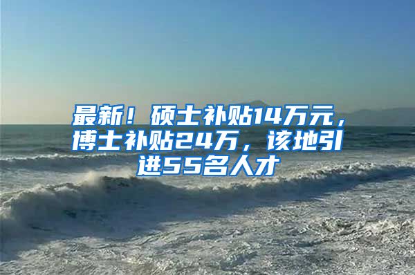 最新！硕士补贴14万元，博士补贴24万，该地引进55名人才