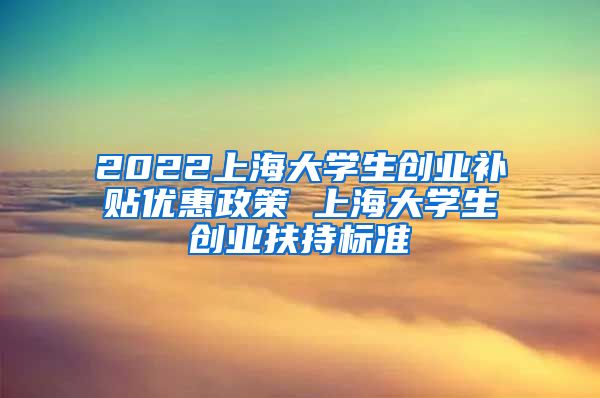 2022上海大学生创业补贴优惠政策 上海大学生创业扶持标准