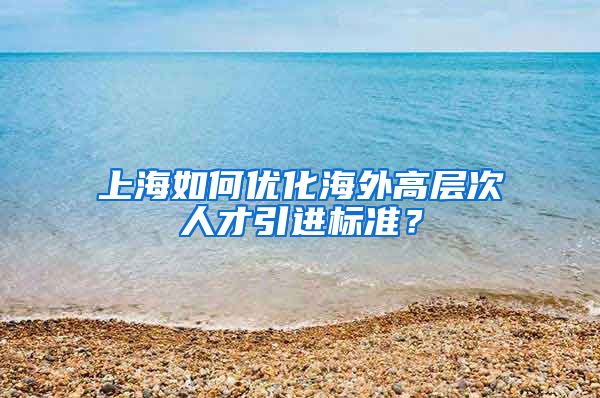 上海如何优化海外高层次人才引进标准？