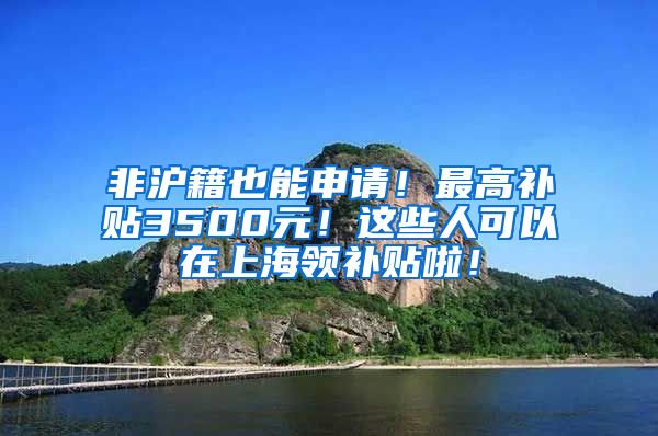 非沪籍也能申请！最高补贴3500元！这些人可以在上海领补贴啦！