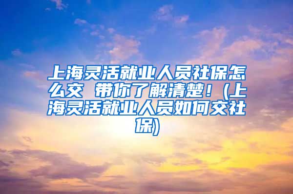 上海灵活就业人员社保怎么交 带你了解清楚！(上海灵活就业人员如何交社保)