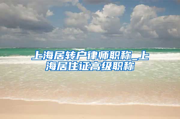 上海居转户律师职称_上海居住证高级职称