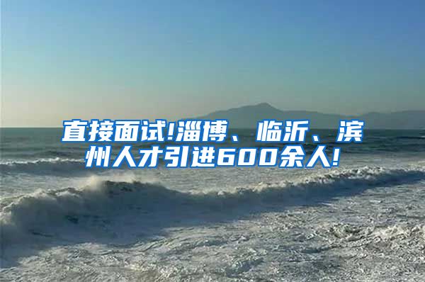 直接面试!淄博、临沂、滨州人才引进600余人!