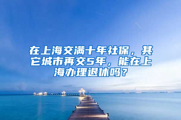 在上海交满十年社保，其它城市再交5年，能在上海办理退休吗？