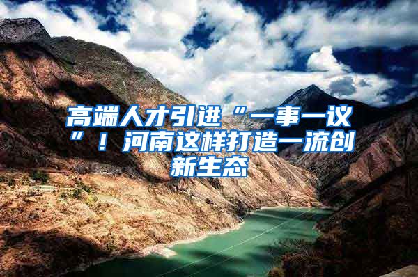 高端人才引进“一事一议”！河南这样打造一流创新生态