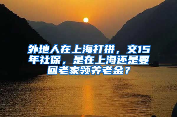 外地人在上海打拼，交15年社保，是在上海还是要回老家领养老金？