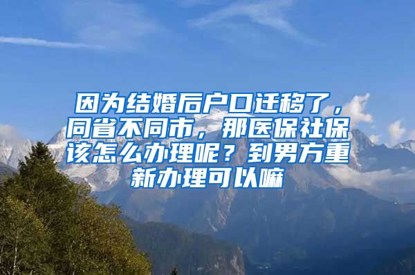 因为结婚后户口迁移了，同省不同市，那医保社保该怎么办理呢？到男方重新办理可以嘛