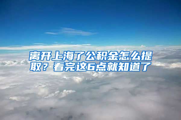 离开上海了公积金怎么提取？看完这6点就知道了