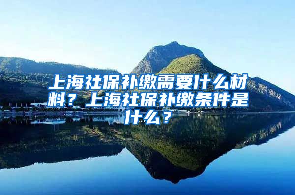 上海社保补缴需要什么材料？上海社保补缴条件是什么？