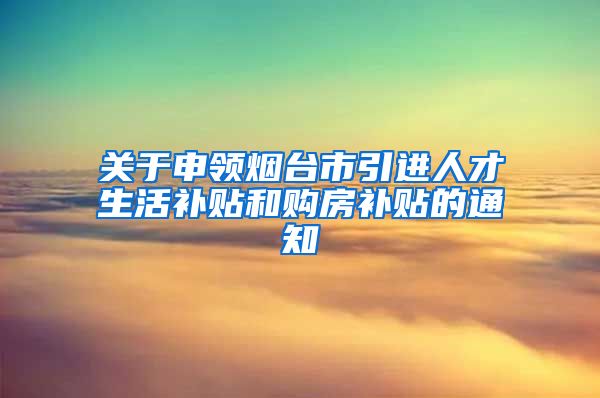 关于申领烟台市引进人才生活补贴和购房补贴的通知