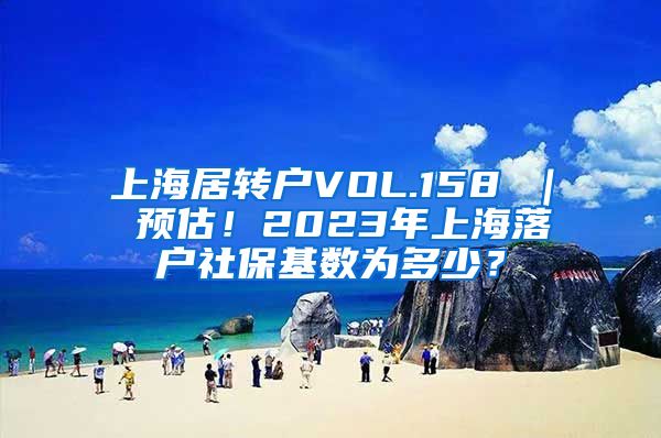 上海居转户VOL.158 ｜ 预估！2023年上海落户社保基数为多少？