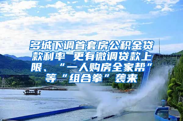 多城下调首套房公积金贷款利率 更有微调贷款上限、“一人购房全家帮”等“组合拳”袭来