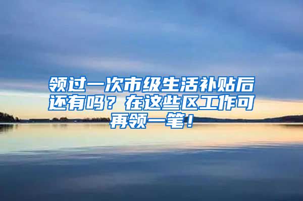 领过一次市级生活补贴后还有吗？在这些区工作可再领一笔！