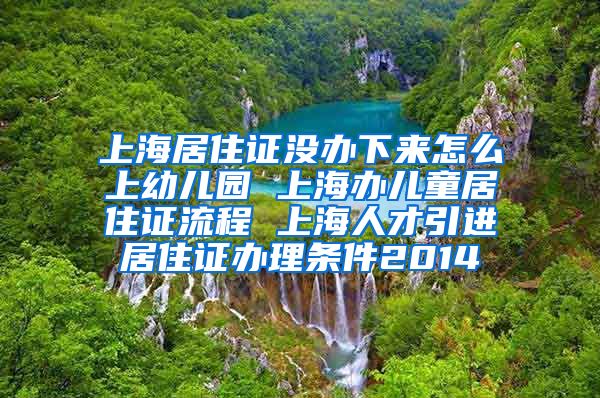 上海居住证没办下来怎么上幼儿园 上海办儿童居住证流程 上海人才引进居住证办理条件2014