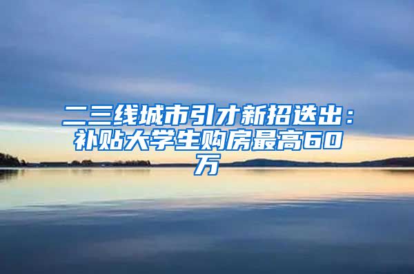 二三线城市引才新招迭出：补贴大学生购房最高60万