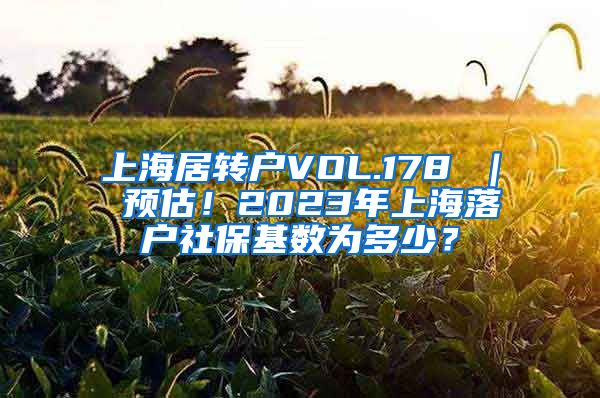 上海居转户VOL.178 ｜ 预估！2023年上海落户社保基数为多少？