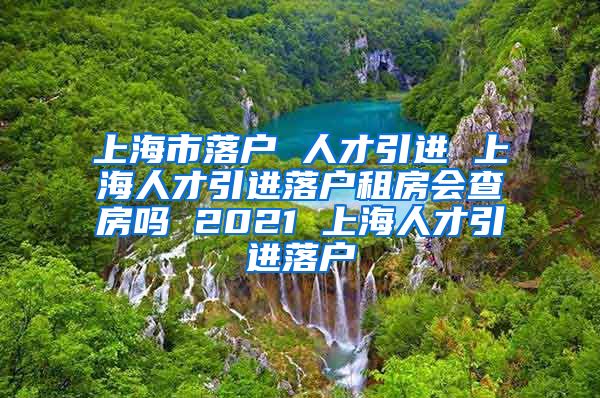 上海市落户 人才引进 上海人才引进落户租房会查房吗 2021 上海人才引进落户