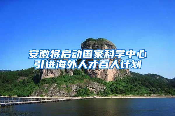 安徽将启动国家科学中心引进海外人才百人计划