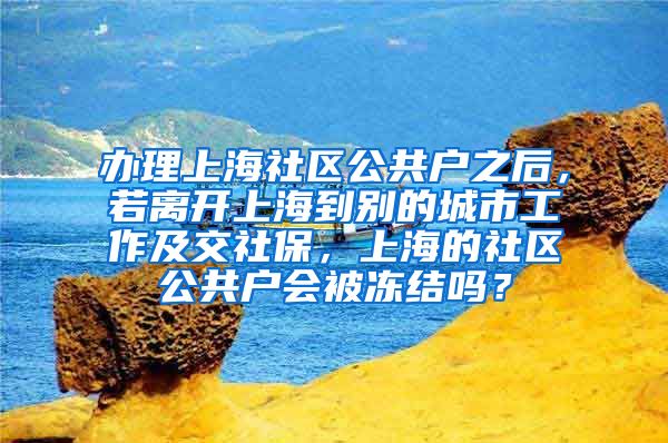 办理上海社区公共户之后，若离开上海到别的城市工作及交社保，上海的社区公共户会被冻结吗？