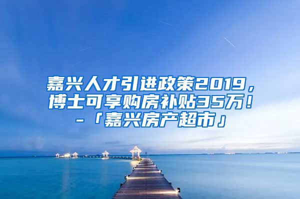 嘉兴人才引进政策2019，博士可享购房补贴35万！-「嘉兴房产超市」