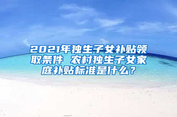 2021年独生子女补贴领取条件 农村独生子女家庭补贴标准是什么？