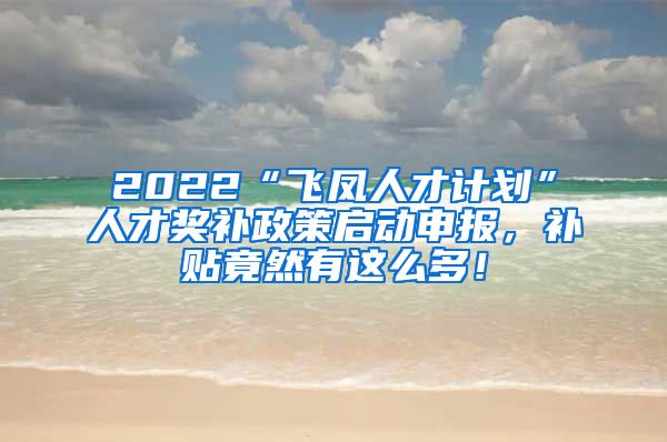 2022“飞凤人才计划”人才奖补政策启动申报，补贴竟然有这么多！