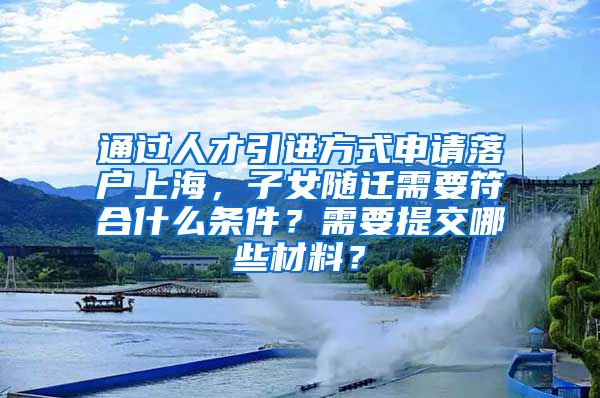 通过人才引进方式申请落户上海，子女随迁需要符合什么条件？需要提交哪些材料？