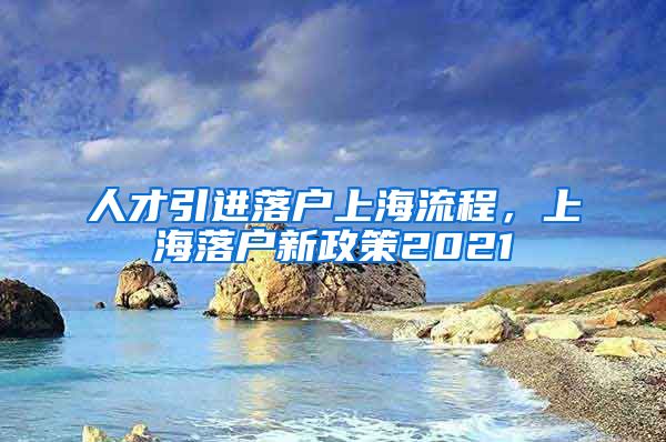 人才引进落户上海流程，上海落户新政策2021