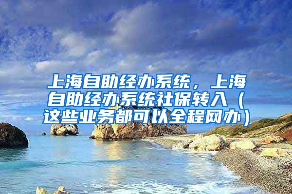 上海自助经办系统，上海自助经办系统社保转入（这些业务都可以全程网办）