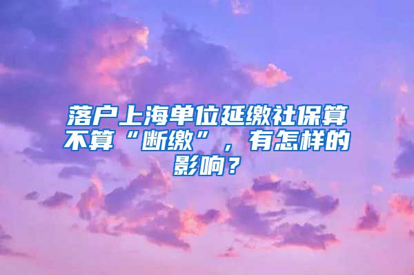 落户上海单位延缴社保算不算“断缴”，有怎样的影响？