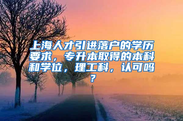 上海人才引进落户的学历要求，专升本取得的本科和学位，理工科，认可吗？