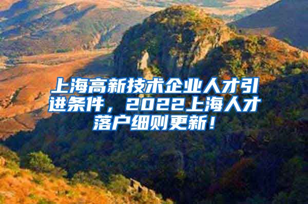 上海高新技术企业人才引进条件，2022上海人才落户细则更新！