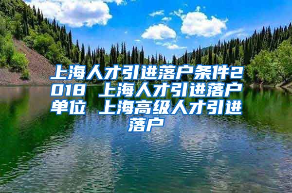 上海人才引进落户条件2018 上海人才引进落户单位 上海高级人才引进落户