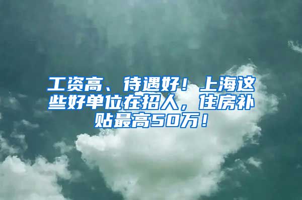 工资高、待遇好！上海这些好单位在招人，住房补贴最高50万！