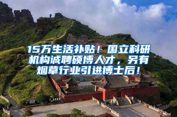 15万生活补贴！国立科研机构诚聘硕博人才，另有烟草行业引进博士后！