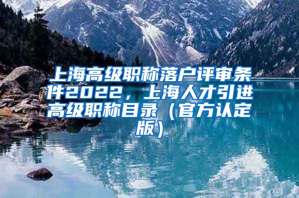 上海高级职称落户评审条件2022，上海人才引进高级职称目录（官方认定版）