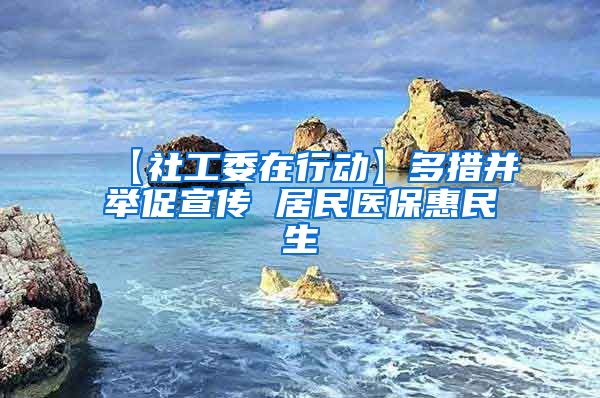 【社工委在行动】多措并举促宣传 居民医保惠民生