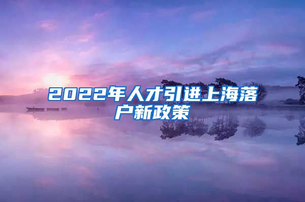 2022年人才引进上海落户新政策