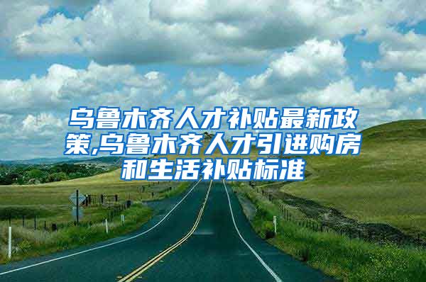 乌鲁木齐人才补贴最新政策,乌鲁木齐人才引进购房和生活补贴标准