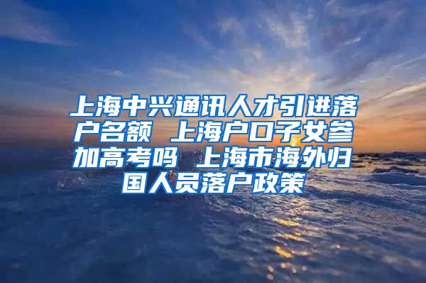 上海中兴通讯人才引进落户名额 上海户口子女参加高考吗 上海市海外归国人员落户政策